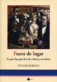 FUERA DE LUGAR: LO QUE HAY QUE LEER DE CRITICOS Y ESCRITORES di MORENO, VICTOR 