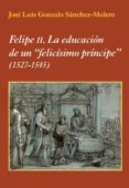 FELIPE II: LA EDUCACION DE UN FELICISIMO PRINCIPE (1527-1545) de GONZALO SANCHEZ-MOLERO, JOSE LUIS 