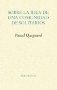 SOBRE LA IDEA DE UNA COMUNIDAD DE SOLITARIOS de QUIGNARD, PASCAL 