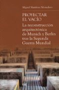 PROYECTAR EL VACIO: LA RECONSTRUCCION ARQUITECTONICA DE MUNICH Y BERLIN TRAS LA SEGUNDA GERRA MUNDIAL di MARTINEZ MONEDERO, MIGUEL 