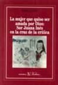LA MUJER QUE QUISO SER AMADA POR DIOS: SOR JUANA INES EN LA CRUZ DE LA CRITICA de VOLEK, EMIL 