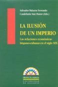 LA ILUSION DE UN IMPERIO: LAS RELACIONES ECONOMICAS HISPANO-CUBAN AS EN EL ULTIMO SIGLO DE DOMINACION COLONIAL di PALAZON FERRANDO, SALVADOR  SAIZ PASTOR, CANDELARIA 