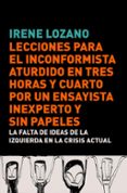 LECCIONES PARA EL INCONFORMISTA ATURDIDO EN TRES HORAS Y CUARTO P OR UN ENSAYISTA INEXPERTO Y SIN PAPELES: DRAMA EN TRES ACTOS SOBRE LA FALTA DE IDEAS DE LA IZQUIERDA EN LA CRISIS ACTUAL de LOZANO DOMINGO, IRENE 