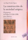 LA CONSTRUCCION DE LA SOCIEDAD UTOPICA: EL PROYECTO DE FELIPE II (1556-1598) PARA AMERICA de MORALES FOLGUERA, JOSE MIGUEL 