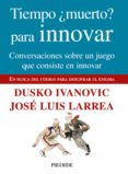 TIEMPO MUERTO? PARA INNOVAR: CONVERSACIONES SOBRE UN JUEGO QUE C ONSISTE EN INNOVAR: EN BUSCA DEL CODIGO PARA DESCIFRAR EL ENIGMA de IVANOVIC, DUSKO  LARREA, JOSE LUIS 
