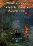SOLO LA LUZ ALUMBRA: POESIA 1986-2010 de LOPEZ AZORIN, MANUEL 