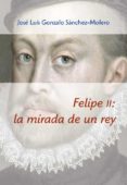 FELIPE II: LA MIRADA DE UN REY (1527-1598) de GONZALO SANCHEZ-MOLERO, JOSE LUIS 