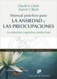 MANUAL PRACTICO PARA LA ANSIEDAD Y LAS PREOCUPACIONES: LA SOLUCION COGNITIVA CONDUCTUAL de CLARK, DAVID A. BECK, AARON T. 