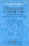 COACCION Y MERCADO: LA MINERIA DE LA PLATA EN EL POTOSI COLONIAL 1692-1826 di TANDETER, ENRIQUE 