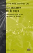 SIN PASARSE DE LA RAYA: LA NORMALIZACION DE LOS CONSUMOS DE DROGAS de MARTINEZ ORO, DAVID PERE 