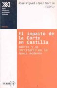 EL IMPACTO DE LA CORTE EN CASTILLA: MADRID Y SU TERRITORIO EN LA EPOCA MODERNA de LOPEZ GARCIA, JOSE MIGUEL 