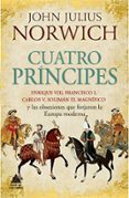CUATRO PRINCIPES: ENRIQUE VIII, FRANCISCO I, CARLOS V, SOLIMAN EL MAGNIFICO Y LAS OBSESIONES QUE FORJARON LA EUROPA MODERNA de NORWICH, JOHN JULIUS 