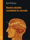 NUESTRA OBSOLETA MENTALIDAD DE MERCADO di POLANYI, KARL 