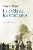 LA CAIDA DE LOS OTOMANOS: LA GRAN GUERRA EN EL ORIENTE PROXIMO de ROGAN, EUGENE 