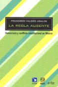 LA REGLA AUSENTE: DEMOCRACIA Y CONFLICTO INSTITUCIONAL EN MEXICO de VALDES UGALDE, FRANCISCO 