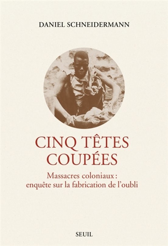 Cinq Tetes Coupees : Massacres Coloniaux : Enquetes Sur La Fabric Atio